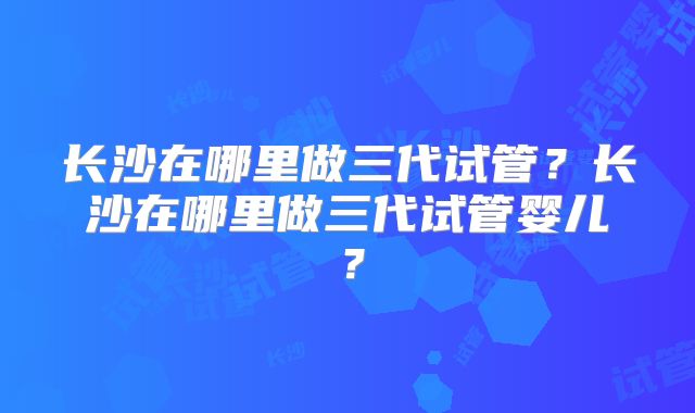 长沙在哪里做三代试管?长沙在哪里做三代试管婴儿?