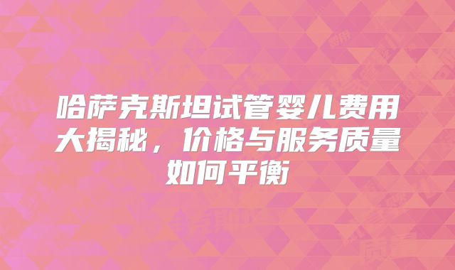哈萨克斯坦试管婴儿费用大揭秘，价格与服务质量如何平衡