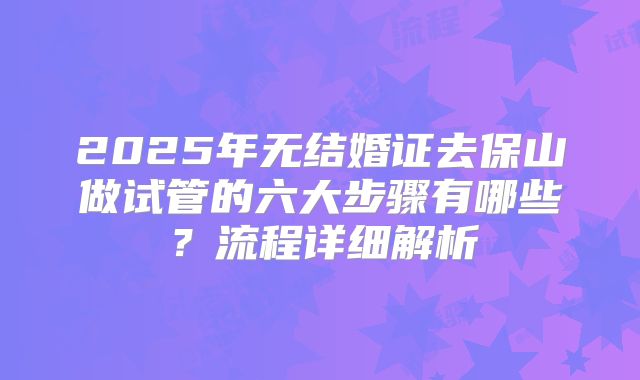 2025年无结婚证去保山做试管的六大步骤有哪些?流程详细解析