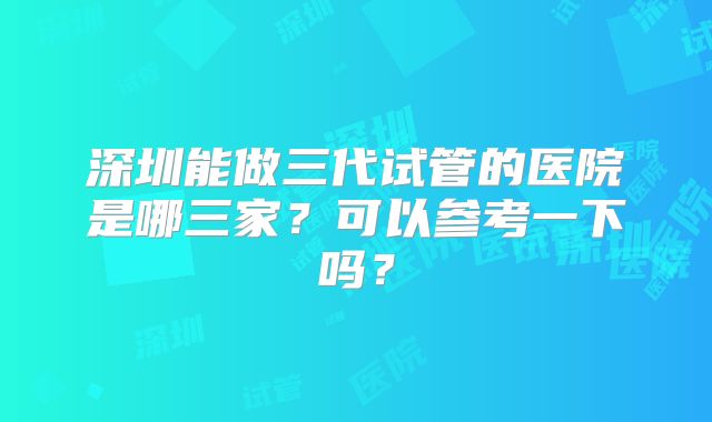 深圳能做三代试管的医院是哪三家？可以参考一下吗？