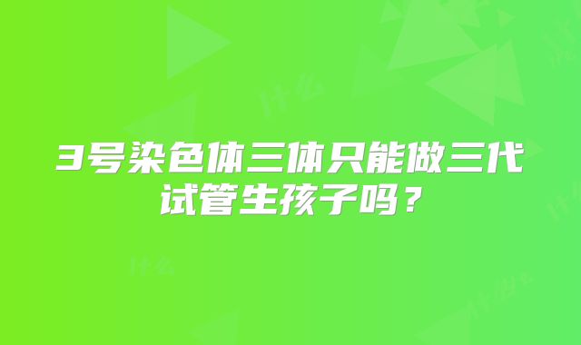 3号染色体三体只能做三代试管生孩子吗？