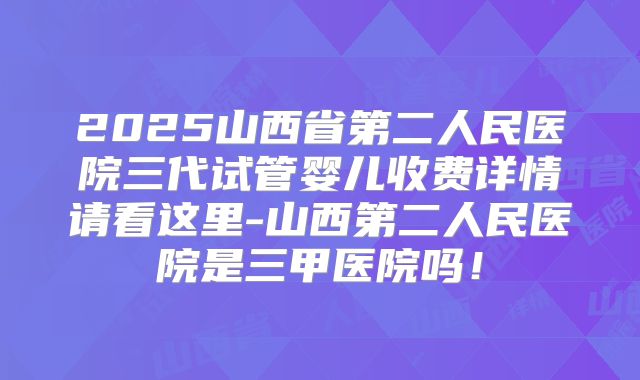 2025山西省第二人民医院三代试管婴儿收费详情请看这里-山西第二人民医院是三甲医院吗！