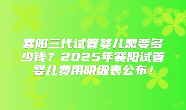 襄阳三代试管婴儿需要多少钱？2025年襄阳试管婴儿费用明细表公布！