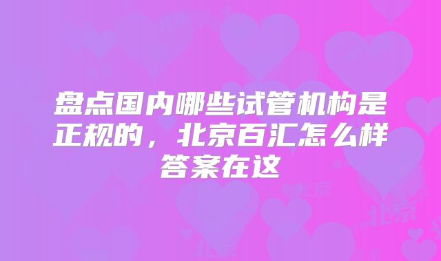 盘点国内哪些试管机构是正规的，北京百汇怎么样答案在这