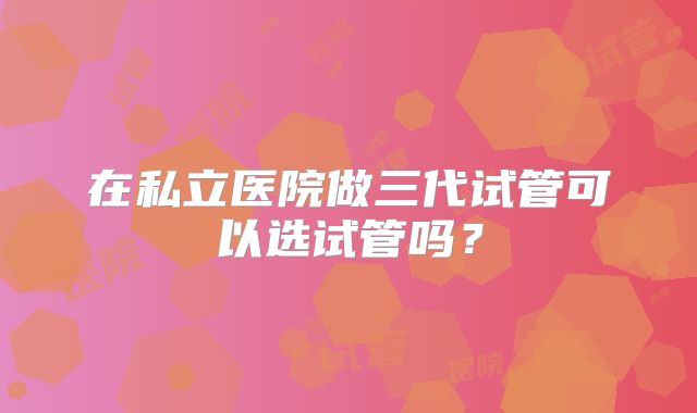 在私立医院做三代试管可以选试管吗?