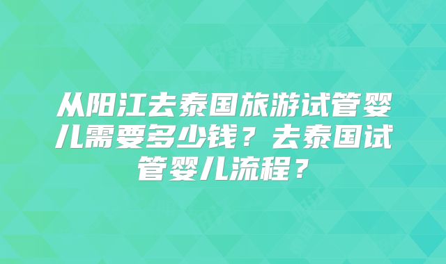 从阳江去泰国旅游试管婴儿需要多少钱？去泰国试管婴儿流程？