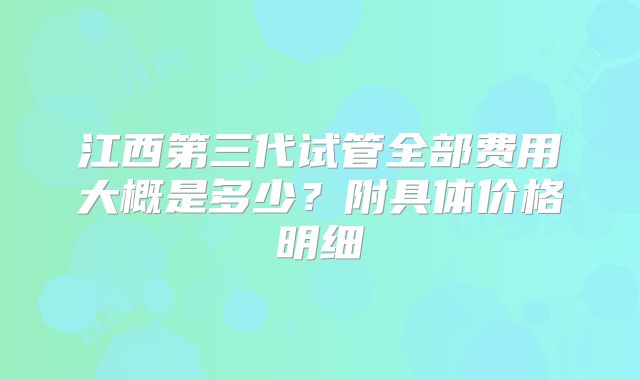 江西第三代试管全部费用大概是多少？附具体价格明细