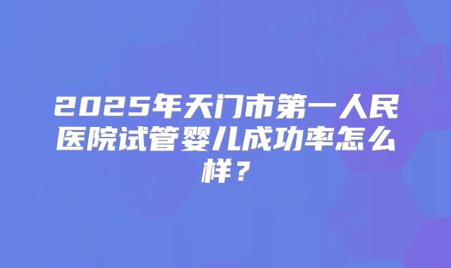 2025年天门市第一人民医院试管婴儿成功率怎么样？