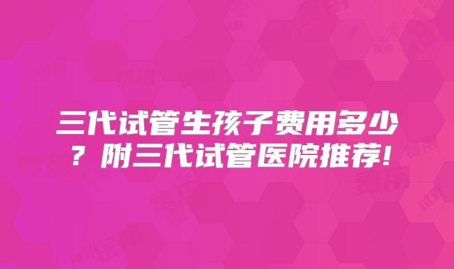 三代试管生孩子费用多少?附三代试管医院推荐!