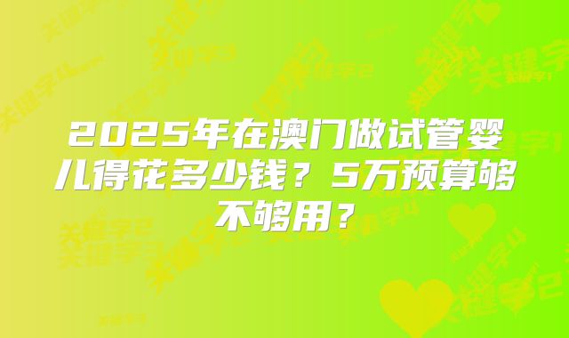 2025年在澳门做试管婴儿得花多少钱?5万预算够不够用?