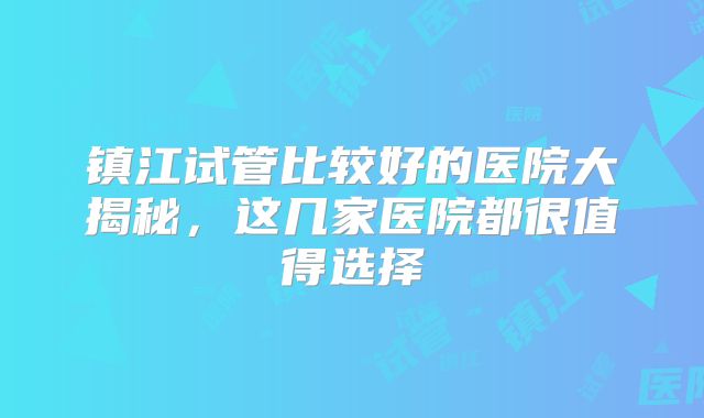 镇江试管比较好的医院大揭秘，这几家医院都很值得选择