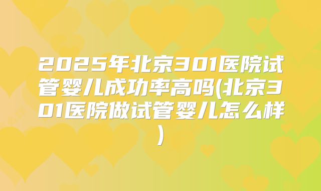 2025年北京301医院试管婴儿成功率高吗(北京301医院做试管婴儿怎么样)