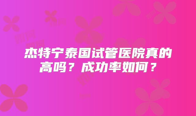杰特宁泰国试管医院真的高吗？成功率如何？