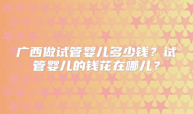 广西做试管婴儿多少钱?试管婴儿的钱花在哪儿?