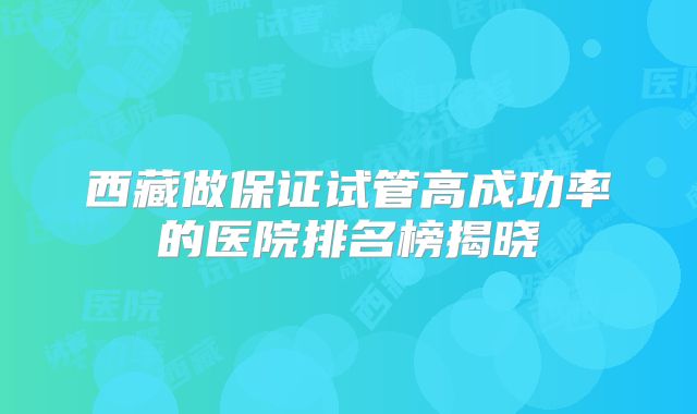 西藏做保证试管高成功率的医院排名榜揭晓