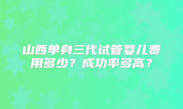 山西单身三代试管婴儿费用多少？成功率多高？