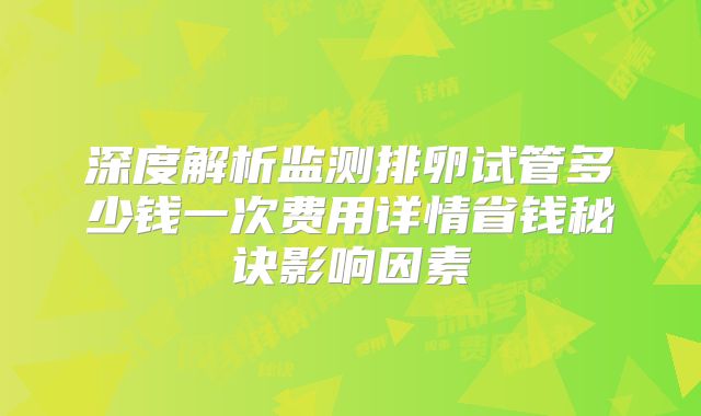 深度解析监测排卵试管多少钱一次费用详情省钱秘诀影响因素