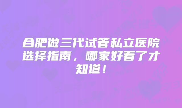 合肥做三代试管私立医院选择指南,哪家好看了才知道!