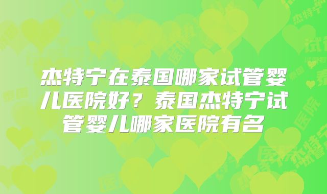 杰特宁在泰国哪家试管婴儿医院好？泰国杰特宁试管婴儿哪家医院有名