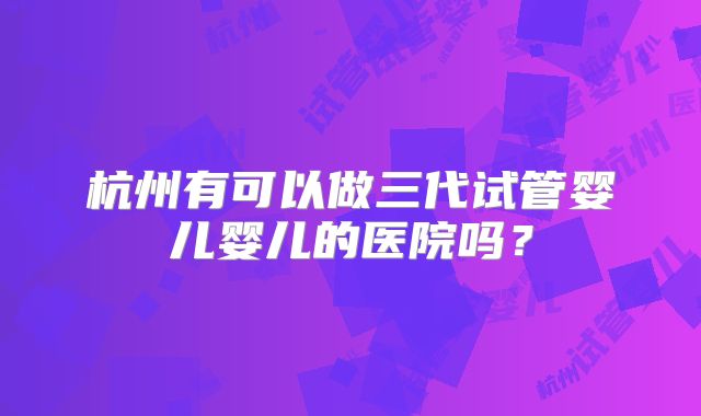 杭州有可以做三代试管婴儿婴儿的医院吗?