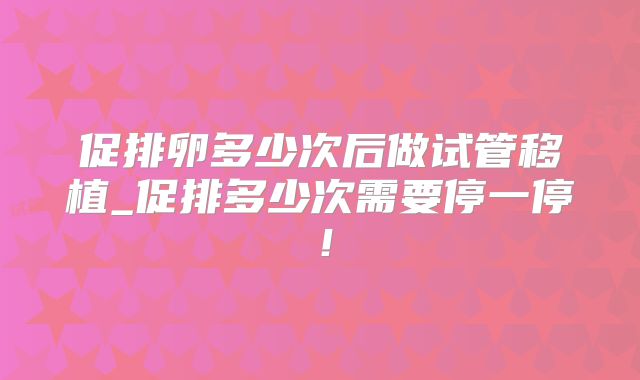 促排卵多少次后做试管移植_促排多少次需要停一停！