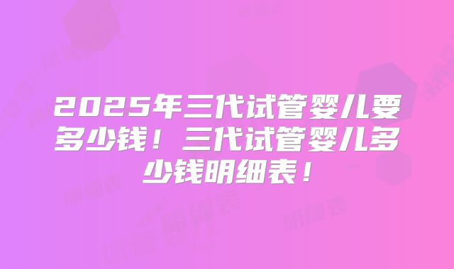 2025年三代试管婴儿要多少钱!三代试管婴儿多少钱明细表!