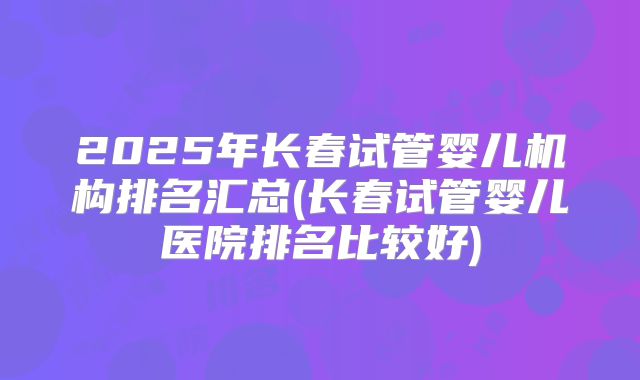 2025年长春试管婴儿机构排名汇总(长春试管婴儿医院排名比较好)
