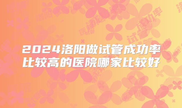 2024洛阳做试管成功率比较高的医院哪家比较好
