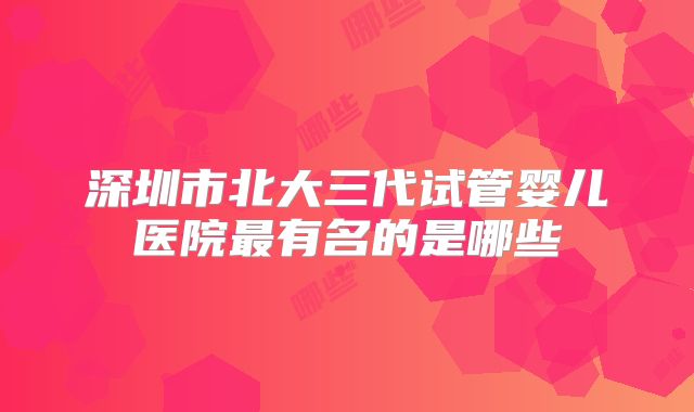 深圳市北大三代试管婴儿医院最有名的是哪些