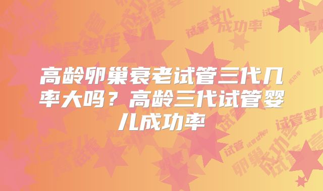 高龄卵巢衰老试管三代几率大吗?高龄三代试管婴儿成功率