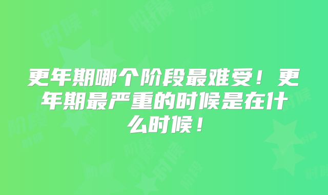 更年期哪个阶段最难受!更年期最严重的时候是在什么时候!
