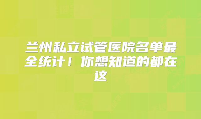 兰州私立试管医院名单最全统计!你想知道的都在这
