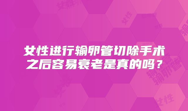 女性进行输卵管切除手术之后容易衰老是真的吗？