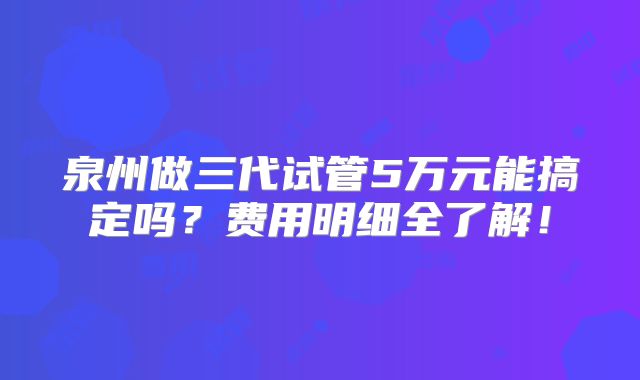 泉州做三代试管5万元能搞定吗？费用明细全了解！