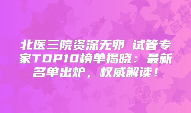 北医三院资深无卵�试管专家TOP10榜单揭晓:最新名单出炉,权威解读!