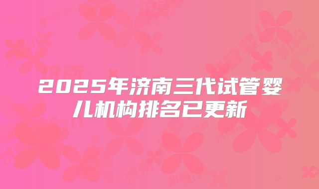 2025年济南三代试管婴儿机构排名已更新