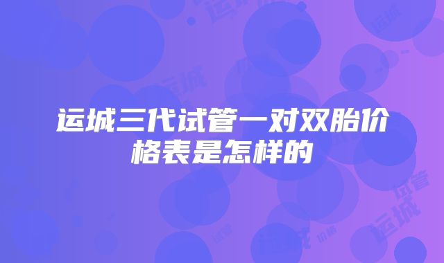运城三代试管一对双胎价格表是怎样的