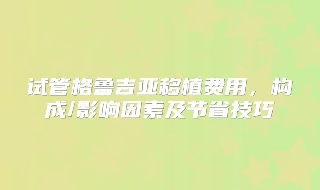 试管格鲁吉亚移植费用，构成/影响因素及节省技巧