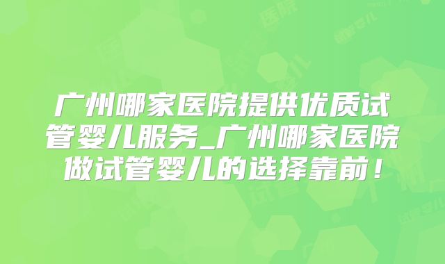 广州哪家医院提供优质试管婴儿服务_广州哪家医院做试管婴儿的选择靠前！