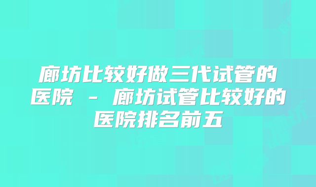廊坊比较好做三代试管的医院 - 廊坊试管比较好的医院排名前五