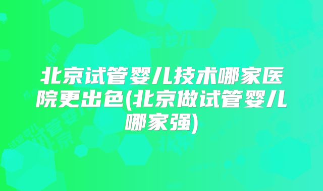 北京试管婴儿技术哪家医院更出色(北京做试管婴儿哪家强)
