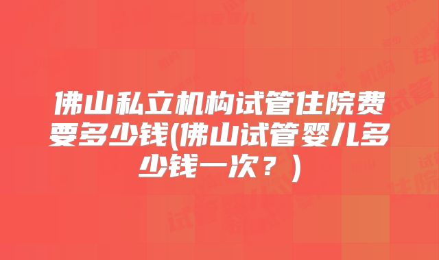 佛山私立机构试管住院费要多少钱(佛山试管婴儿多少钱一次？)