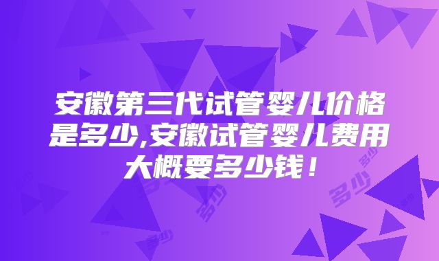 安徽第三代试管婴儿价格是多少,安徽试管婴儿费用大概要多少钱！