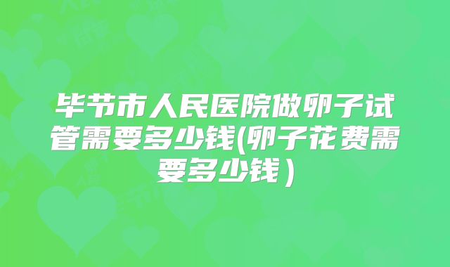 毕节市人民医院做卵子试管需要多少钱(卵子花费需要多少钱)