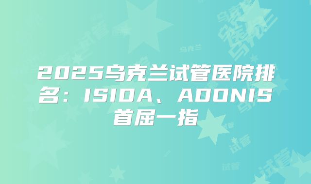 2025乌克兰试管医院排名:ISIDA、ADONIS首屈一指