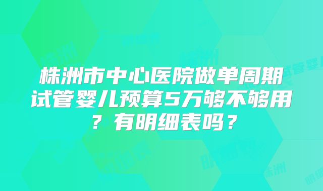 株洲市中心医院做单周期试管婴儿预算5万够不够用？有明细表吗？