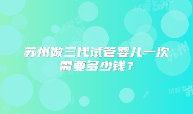 苏州做三代试管婴儿一次需要多少钱？