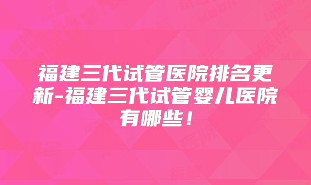 福建三代试管医院排名更新-福建三代试管婴儿医院有哪些!