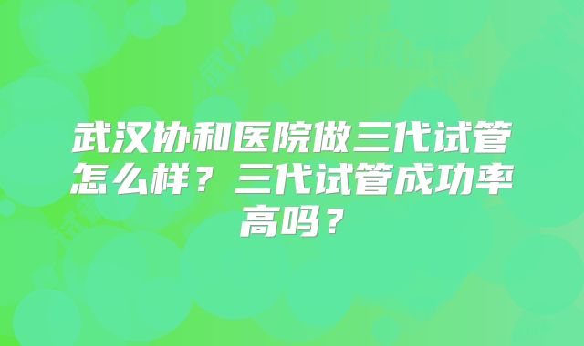 武汉协和医院做三代试管怎么样？三代试管成功率高吗？