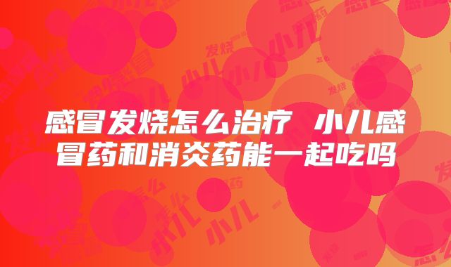感冒发烧怎么治疗 小儿感冒药和消炎药能一起吃吗